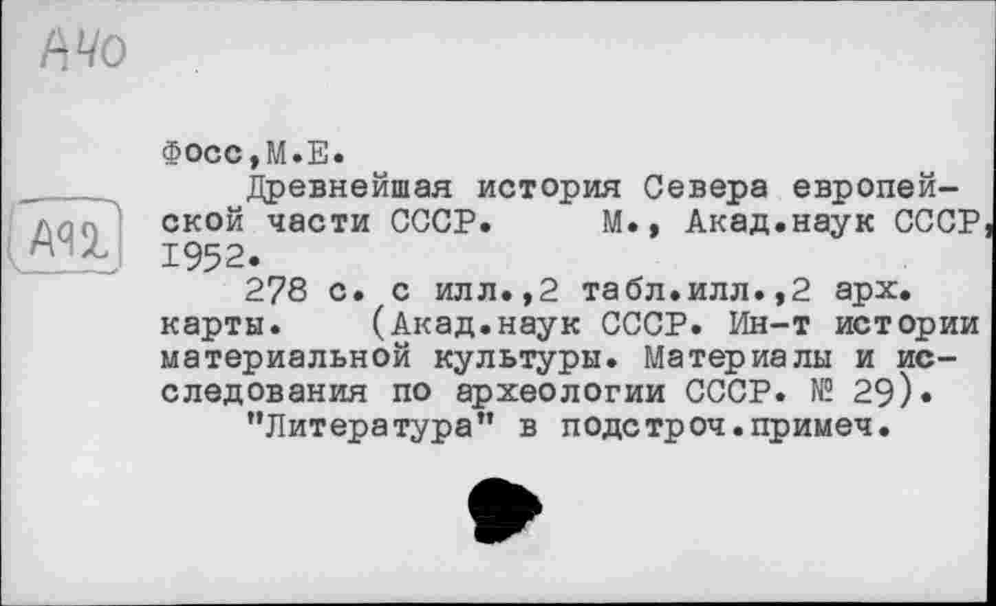 ﻿Ml
Фосс,М.Е.
Древнейшая история Севера европейской части СССР. М., Акад.наук СССР 1952.
278 с. с илл.,2 табл.илл.,2 арх. карты. (Акад.наук СССР. Ин-т истории материальной культуры. Материалы и исследования по археологии СССР. № 29).
’’Литература” в подстроч.примеч.